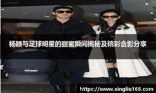 杨颖与足球明星的甜蜜瞬间揭秘及精彩合影分享